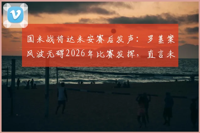 国米战将达米安赛后发声：罗基案风波无碍2026年比赛发挥，直言未能赢球最遗憾