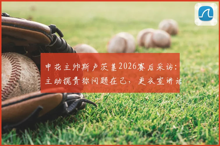 申花主帅斯卢茨基2026赛后采访：主动揽责称问题在己，更衣室讲话透露球队必须改变