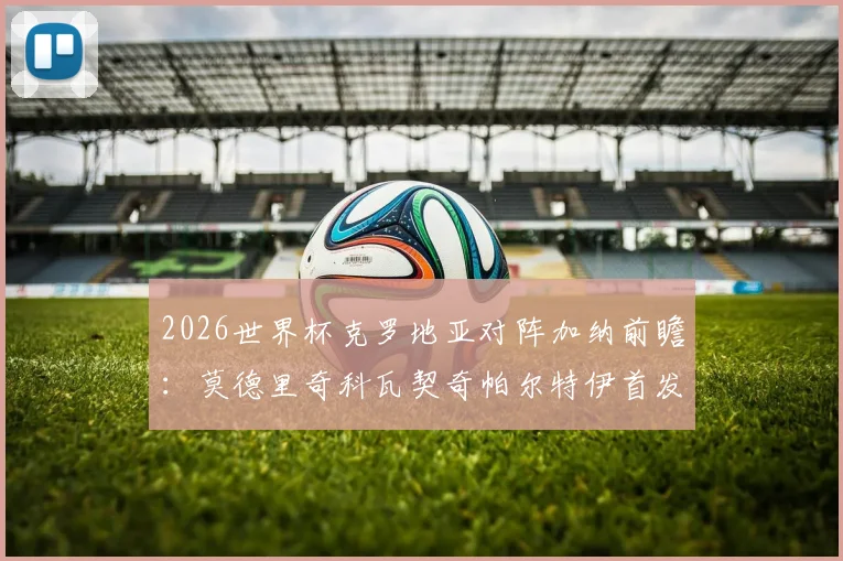 2026世界杯克罗地亚对阵加纳前瞻：莫德里奇科瓦契奇帕尔特伊首发预测与战术解析
