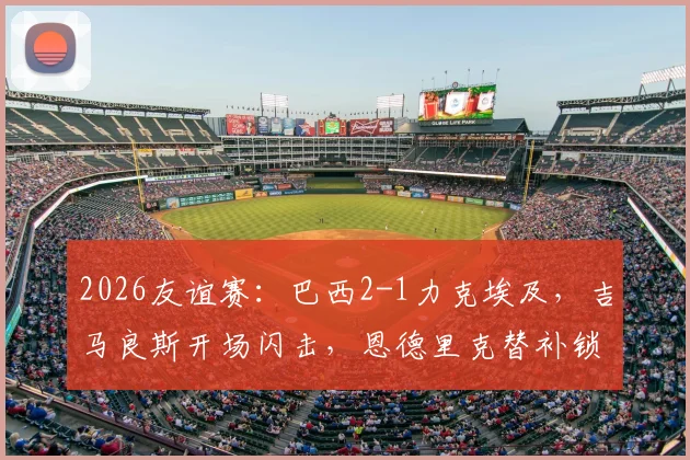 2026友谊赛:巴西2-1力克埃及,吉马良斯开场闪击,恩德里克替补锁定胜局