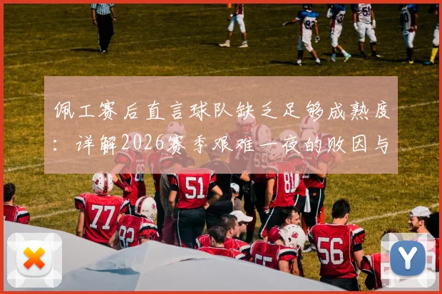 佩工赛后直言球队缺乏足够成熟度：详解2026赛季艰难一夜的败因与球队成长痛点