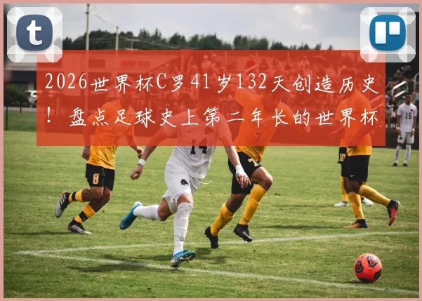 2026世界杯C罗41岁132天创造历史!盘点足球史上第二年长的世界杯首发球员及其纪录
