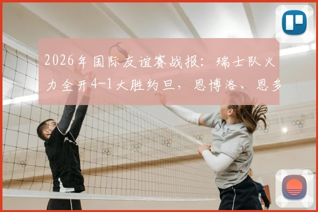 2026年国际友谊赛战报：瑞士队火力全开4-1大胜约旦，恩博洛、恩多耶、扎卡先后破门，附全场精彩集锦与战术解析