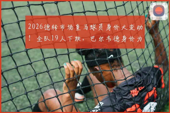 2026德转市场皇马球员身价大变动!全队19人下跌,巴尔韦德身价为何暴跌3000万欧?附详细涨跌名单