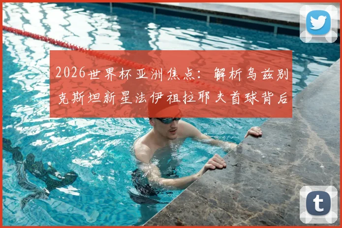 2026世界杯亚洲焦点：解析乌兹别克斯坦新星法伊祖拉耶夫首球背后的故事，为何他的偶像是梅西？