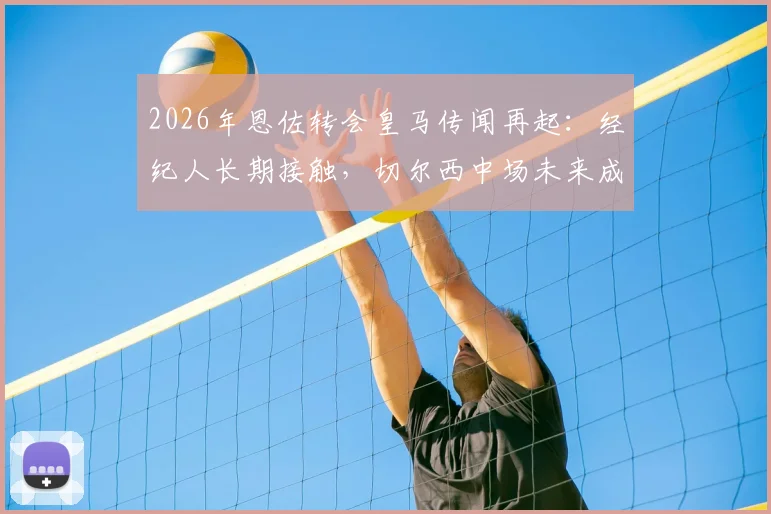 2026年恩佐转会皇马传闻再起：经纪人长期接触，切尔西中场未来成疑