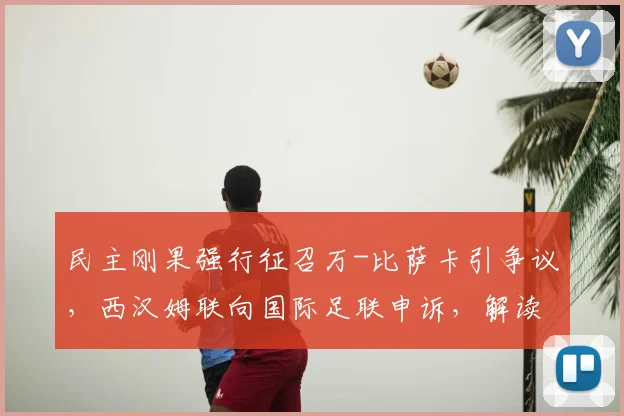 民主刚果强行征召万-比萨卡引争议，西汉姆联向国际足联申诉，解读俱乐部与国家队的球员之争