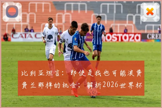 比利亚坦言：即使是我也可能浪费费兰那样的机会；解析2026世界杯西班牙主帅德拉富恩特的执教艺术