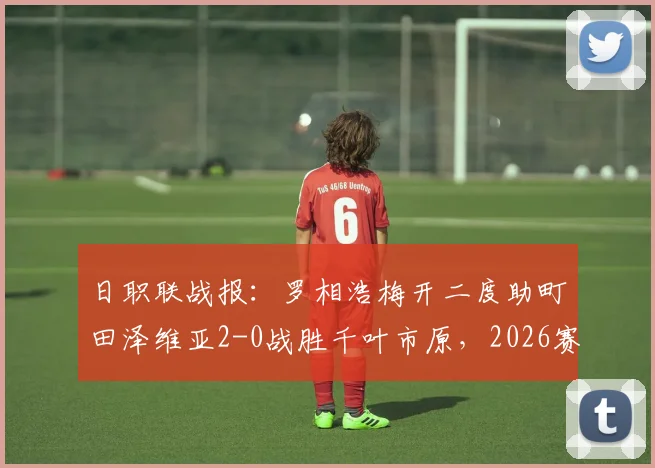 日职联战报：罗相浩梅开二度助町田泽维亚2-0战胜千叶市原，2026赛季客场全取三分
