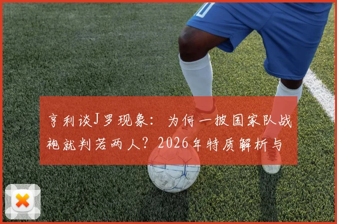 亨利谈J罗现象：为何一披国家队战袍就判若两人？2026年特质解析与深层观察
