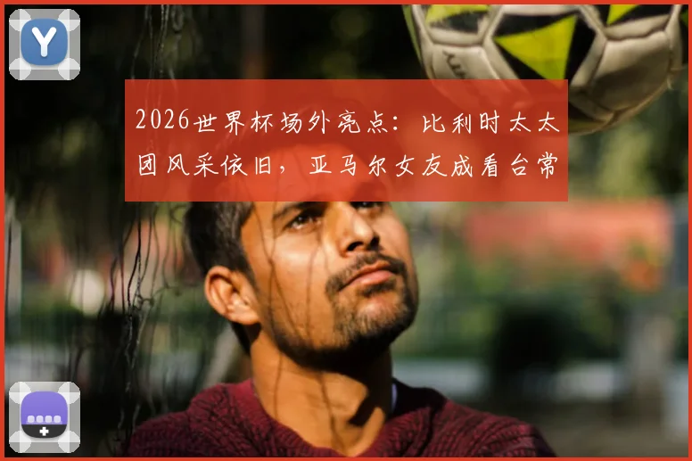 2026世界杯场外亮点:比利时太太团风采依旧,亚马尔女友成看台常客,太太团时尚穿搭引热议