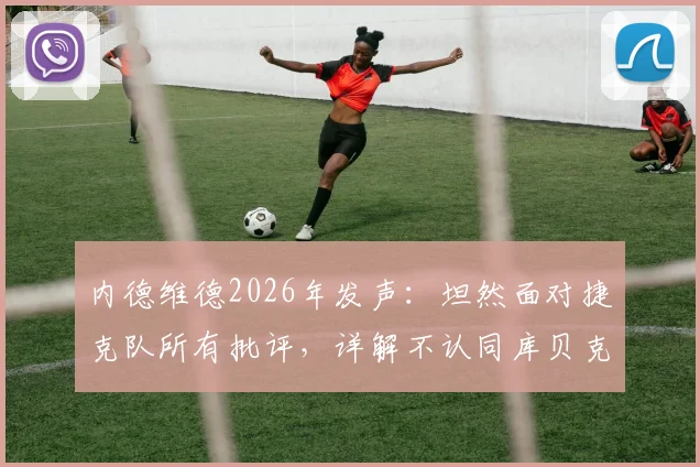 内德维德2026年发声：坦然面对捷克队所有批评，详解不认同库贝克赛后言论的三大原因
