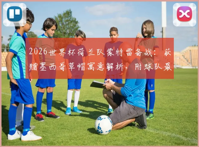 2026世界杯荷兰队蒙特雷备战:获赠墨西哥草帽寓意解析,附球队最新训练动态与现场图集