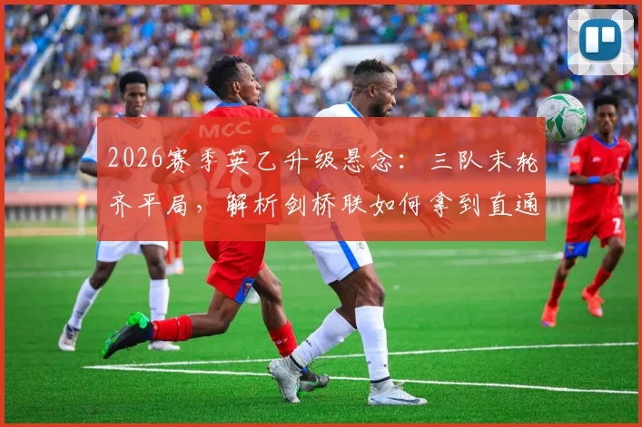 2026赛季英乙升级悬念:三队末轮齐平局,解析剑桥联如何拿到直通英甲门票