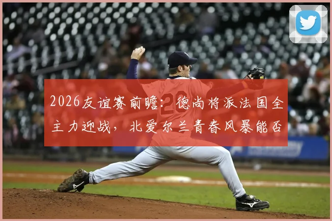 2026友谊赛前瞻：德尚将派法国全主力迎战，北爱尔兰青春风暴能否制造惊喜
