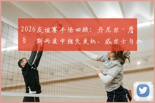 2026友谊赛半场回顾:丹尼尔·詹姆斯两度中框失良机,威尔士与加纳互交白卷战成0-0