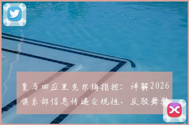 皇马回应里克尔梅指控：详解2026俱乐部信息传递合规性，反驳舞弊争议焦点