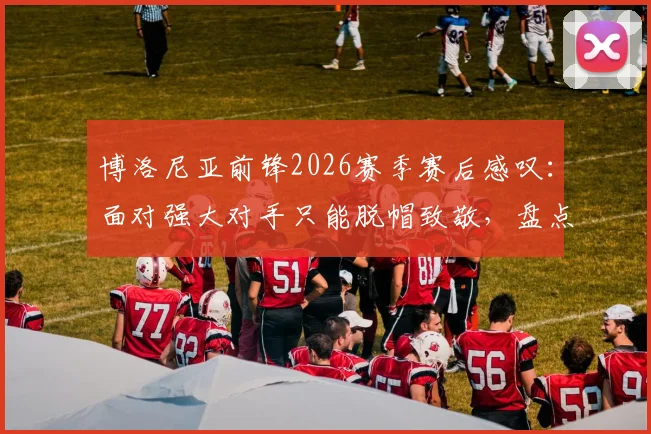 博洛尼亚前锋2026赛季赛后感叹：面对强大对手只能脱帽致敬，盘点足坛那些经典尊重瞬间