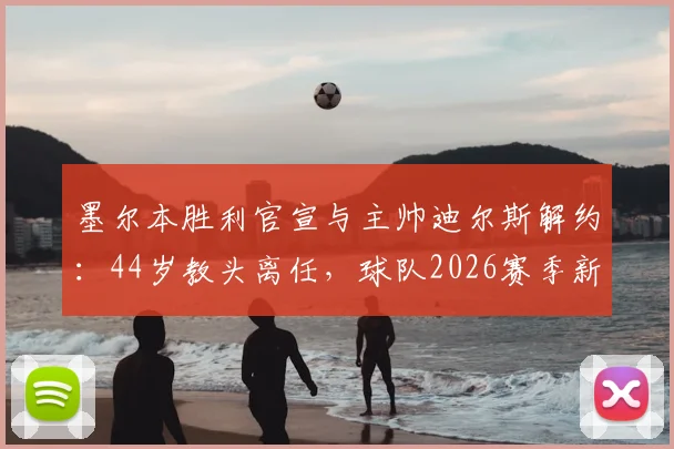 墨尔本胜利官宣与主帅迪尔斯解约：44岁教头离任，球队2026赛季新帅人选及未来前景分析