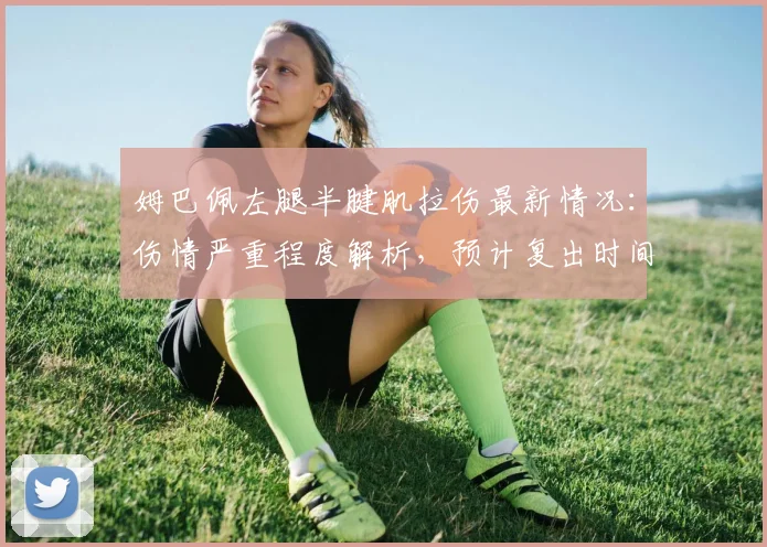 姆巴佩左腿半腱肌拉伤最新情况:伤情严重程度解析,预计复出时间与缺席赛事一览(2026赛季)