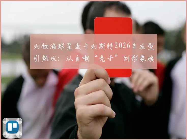 利物浦球星麦卡利斯特2026年发型引热议:从自嘲“秃子”到形象焕新,球员如何应对脱发困扰与植发选择