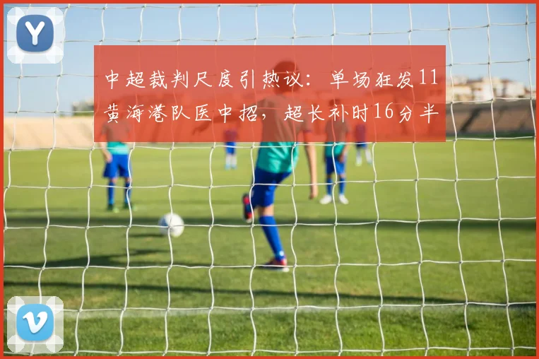 中超裁判尺度引热议：单场狂发11黄海港队医中招，超长补时16分半创纪录