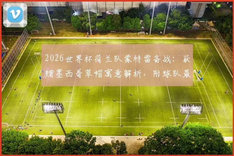 2026世界杯荷兰队蒙特雷备战：获赠墨西哥草帽寓意解析，附球队最新训练动态与现场图集