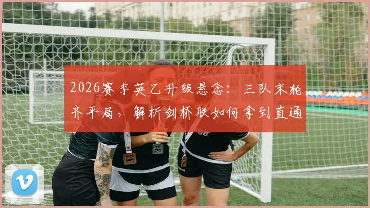 2026赛季英乙升级悬念：三队末轮齐平局，解析剑桥联如何拿到直通英甲门票