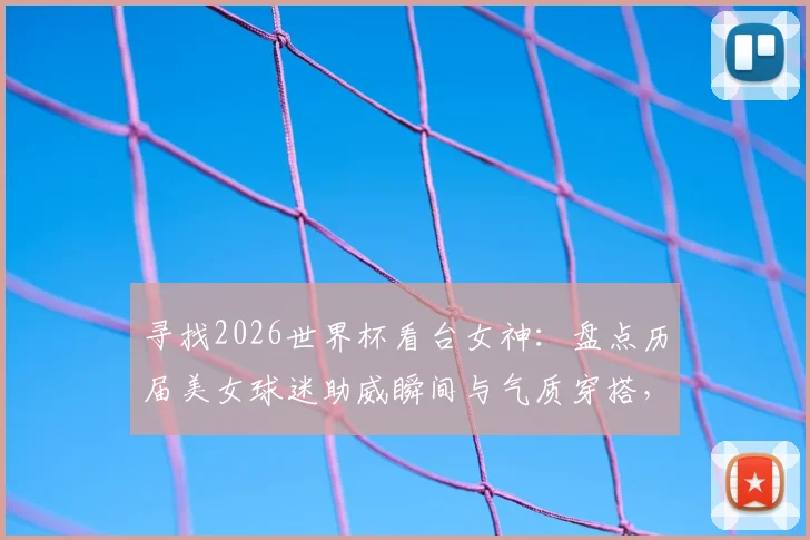 寻找2026世界杯看台女神：盘点历届美女球迷助威瞬间与气质穿搭，哪张图片是你的最爱？