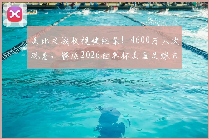 美比之战收视破纪录！4600万人次观看，解读2026世界杯美国足球市场的爆发前兆