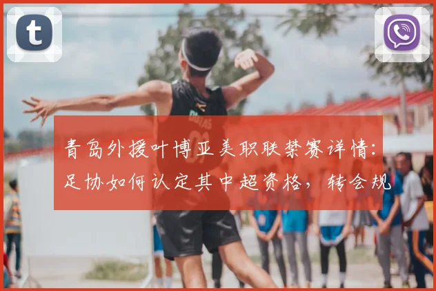 青岛外援叶博亚美职联禁赛详情:足协如何认定其中超资格,转会规则深度解读