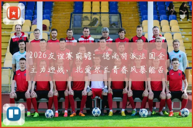 2026友谊赛前瞻:德尚将派法国全主力迎战,北爱尔兰青春风暴能否制造惊喜