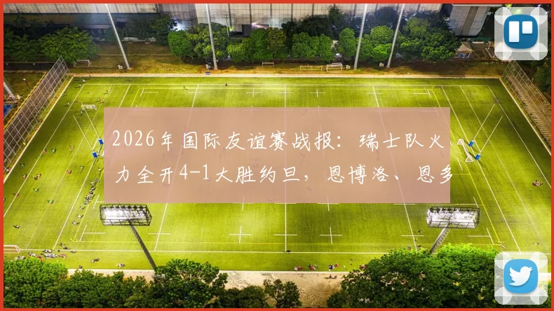 2026年国际友谊赛战报:瑞士队火力全开4-1大胜约旦,恩博洛、恩多耶、扎卡先后破门,附全场精彩集锦与战术解析