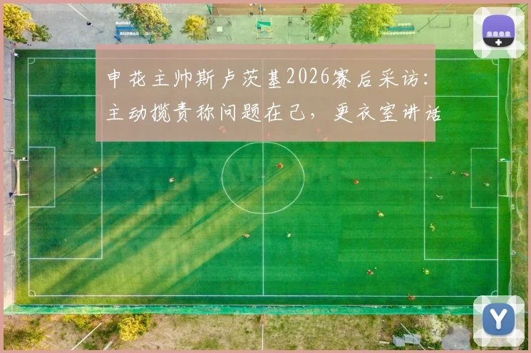 申花主帅斯卢茨基2026赛后采访:主动揽责称问题在己,更衣室讲话透露球队必须改变