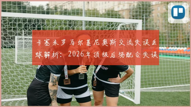 卡塞米罗马尔基尼奥斯交流失误丢球解析：2026年顶级后场配合失误案例分析