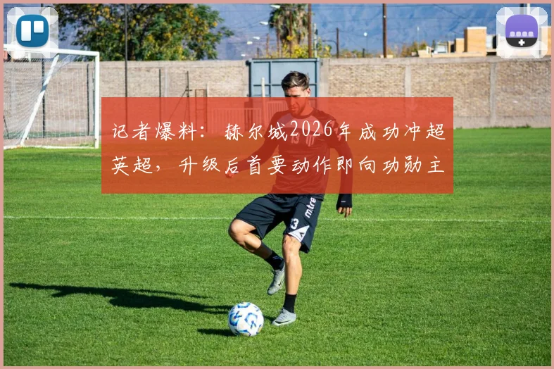记者爆料:赫尔城2026年成功冲超英超,升级后首要动作即向功勋主教练提供续约合同
