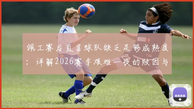 佩工赛后直言球队缺乏足够成熟度:详解2026赛季艰难一夜的败因与球队成长痛点
