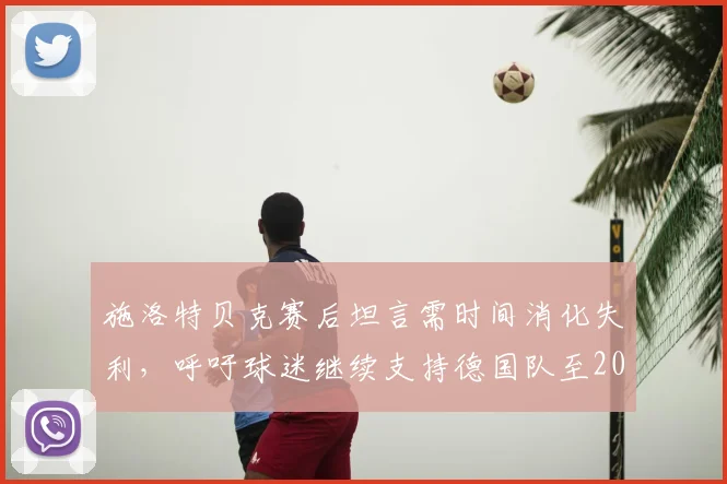 施洛特贝克赛后坦言需时间消化失利,呼吁球迷继续支持德国队至2026