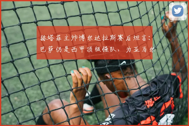 赫塔菲主帅博尔达拉斯赛后坦言:巴萨仍是西甲顶级强队,为亚马尔受伤感到遗憾