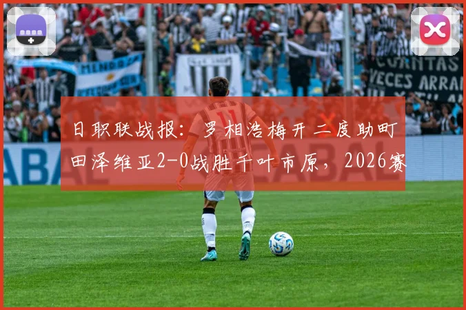 日职联战报:罗相浩梅开二度助町田泽维亚2-0战胜千叶市原,2026赛季客场全取三分