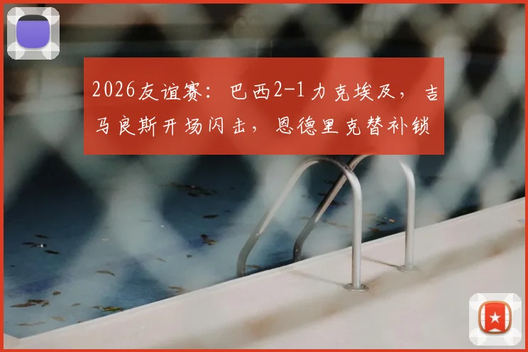 2026友谊赛：巴西2-1力克埃及，吉马良斯开场闪击，恩德里克替补锁定胜局