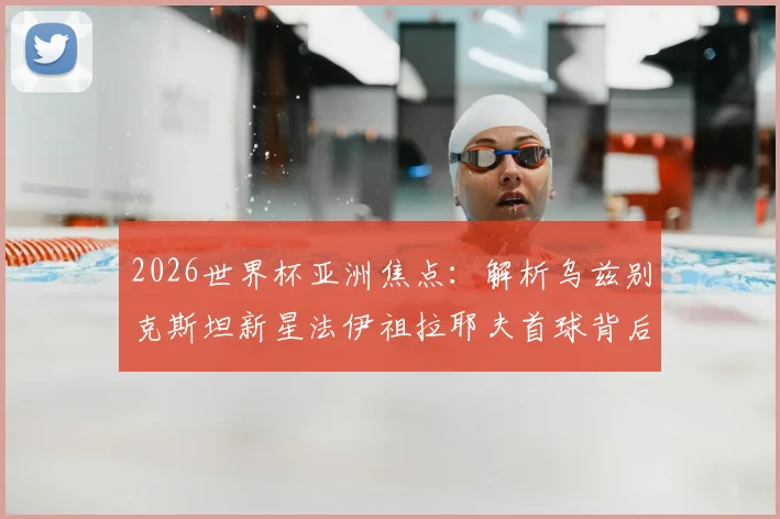 2026世界杯亚洲焦点:解析乌兹别克斯坦新星法伊祖拉耶夫首球背后的故事,为何他的偶像是梅西?
