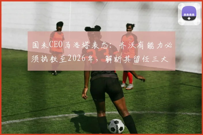 国米CEO马洛塔表态：齐沃有能力必须执教至2026年，解析其留任三大原因与未来挑战