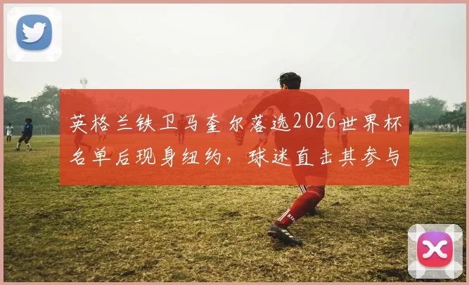 英格兰铁卫马奎尔落选2026世界杯名单后现身纽约,球迷直击其参与世界杯周边销售活动