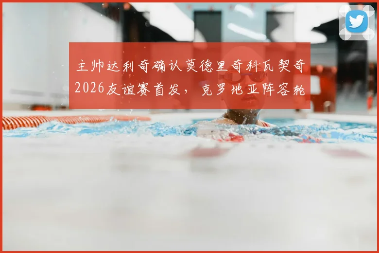 主帅达利奇确认莫德里奇科瓦契奇2026友谊赛首发，克罗地亚阵容轮换策略全面解读