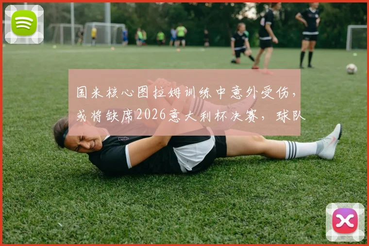 国米核心图拉姆训练中意外受伤,或将缺席2026意大利杯决赛,球队锋线临战告急
