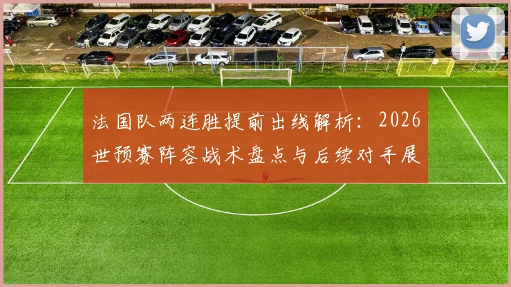 法国队两连胜提前出线解析:2026世预赛阵容战术盘点与后续对手展望