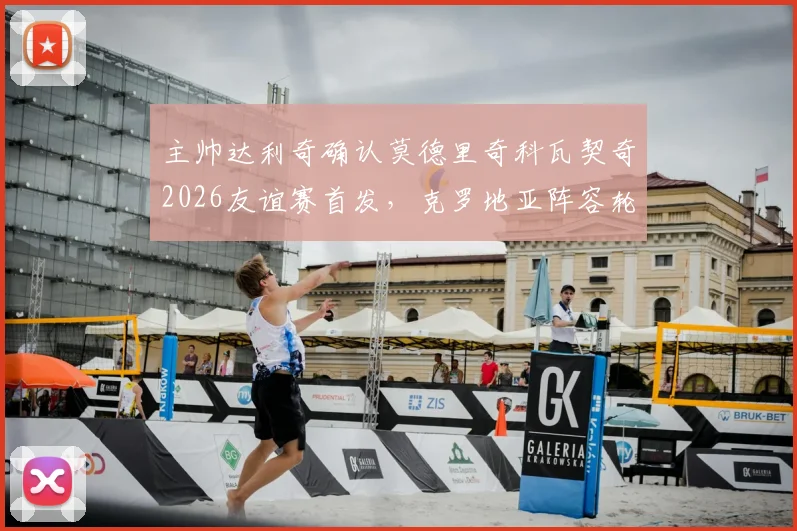 主帅达利奇确认莫德里奇科瓦契奇2026友谊赛首发,克罗地亚阵容轮换策略全面解读