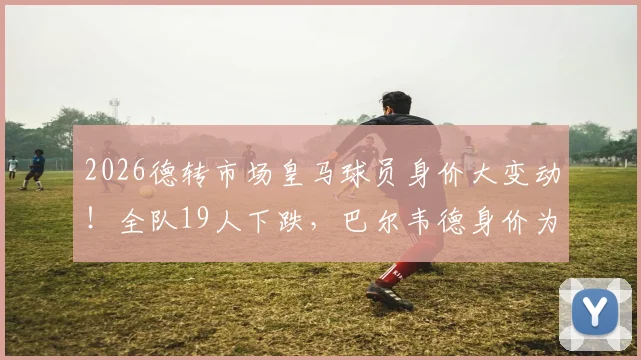 2026德转市场皇马球员身价大变动！全队19人下跌，巴尔韦德身价为何暴跌3000万欧？附详细涨跌名单