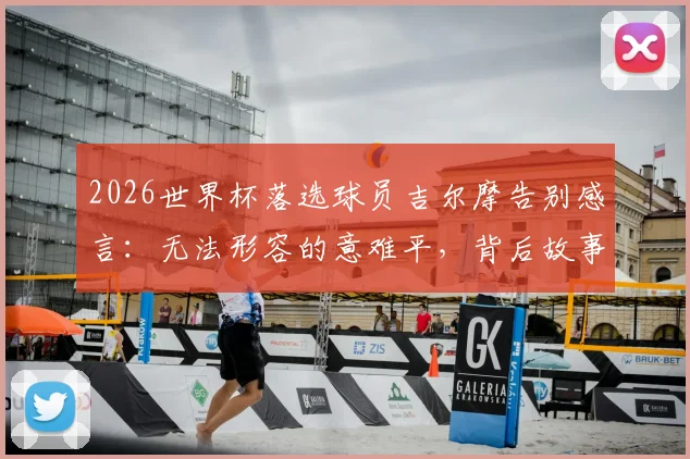 2026世界杯落选球员吉尔摩告别感言:无法形容的意难平,背后故事与心路历程深度剖析